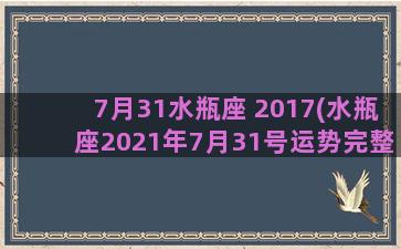 7月31水瓶座 2017(水瓶座2021年7月31号运势完整版)